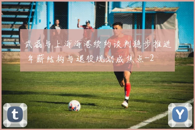 武磊与上海海港续约谈判稳步推进 年薪结构与退役规划成焦点