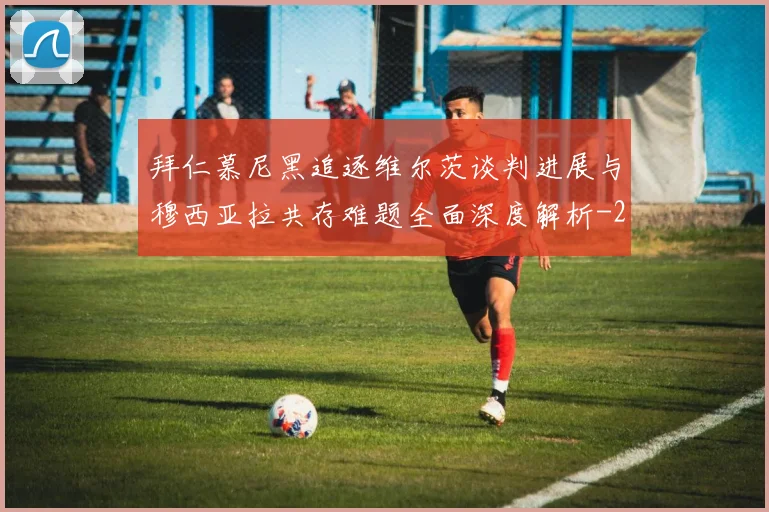 拜仁慕尼黑追逐维尔茨谈判进展与穆西亚拉共存难题全面深度解析
