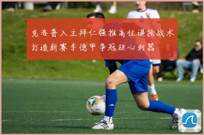 克洛普入主拜仁强推高位逼抢战术打造新赛季德甲争冠核心利器