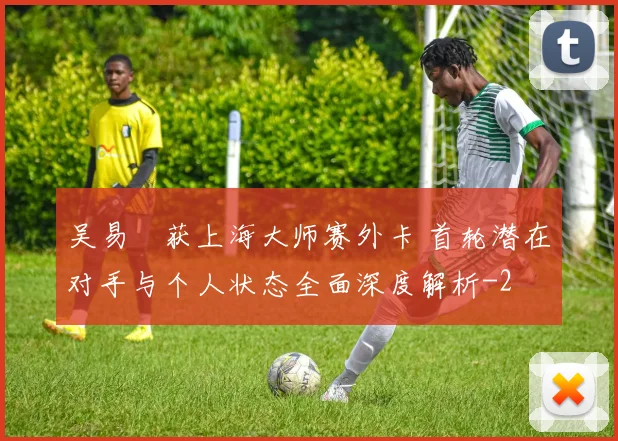 吴易昺获上海大师赛外卡 首轮潜在对手与个人状态全面深度解析