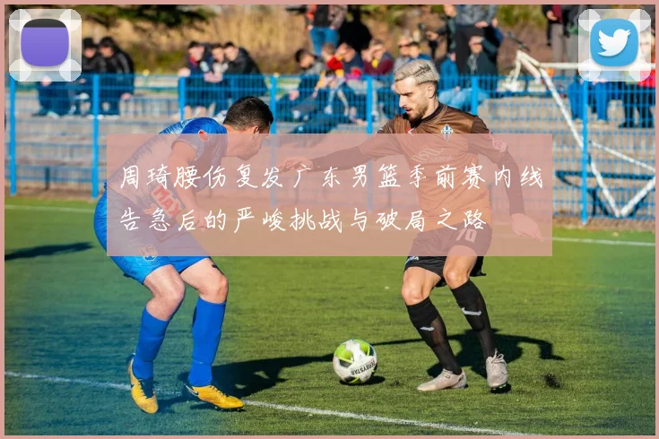 周琦腰伤复发广东男篮季前赛内线告急后的严峻挑战与破局之路