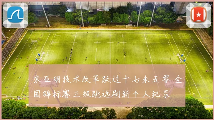 朱亚明技术改革跃过十七米五零 全国锦标赛三级跳远刷新个人纪录