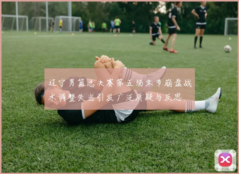 辽宁男篮总决赛第五场末节崩盘战术调整失当引发广泛质疑与反思