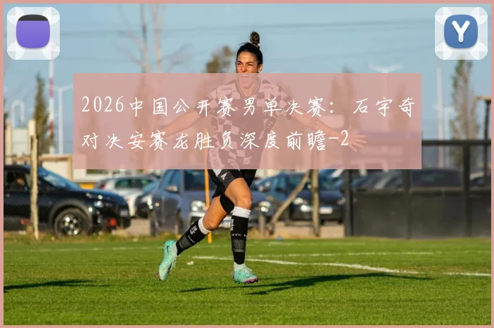 2026中国公开赛男单决赛：石宇奇对决安赛龙胜负深度前瞻
