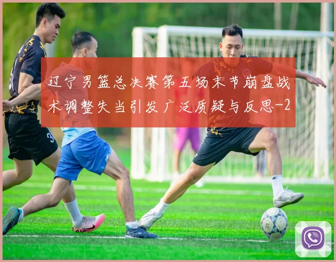 辽宁男篮总决赛第五场末节崩盘战术调整失当引发广泛质疑与反思