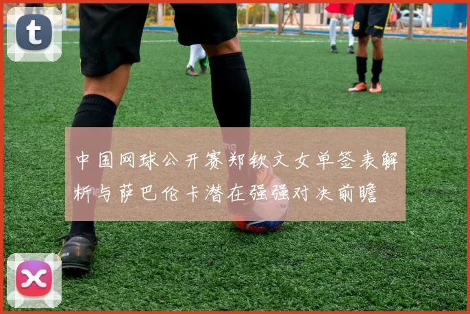 中国网球公开赛郑钦文女单签表解析与萨巴伦卡潜在强强对决前瞻