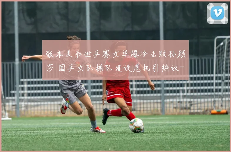 张本美和世乒赛女单爆冷击败孙颖莎 国乒女队梯队建设危机引热议