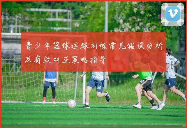 青少年篮球运球训练常见错误分析及有效纠正策略指导