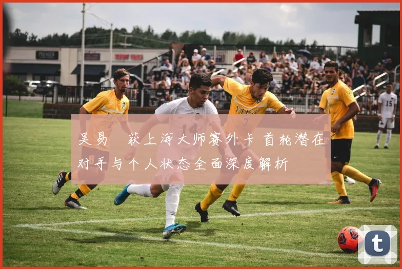 吴易昺获上海大师赛外卡 首轮潜在对手与个人状态全面深度解析