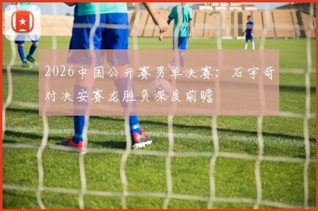 2026中国公开赛男单决赛：石宇奇对决安赛龙胜负深度前瞻