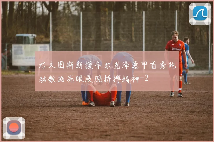 尤文图斯新援齐尔克泽意甲首秀跑动数据亮眼展现拼搏精神